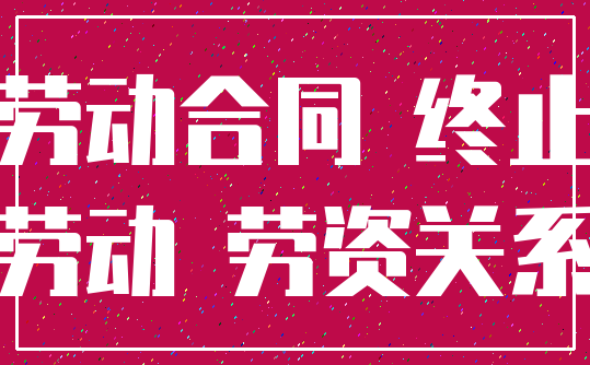 劳动合同 终止_劳动 劳资关系