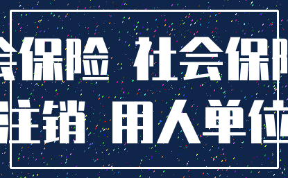 社会保险 社会保险费_注销 用人单位