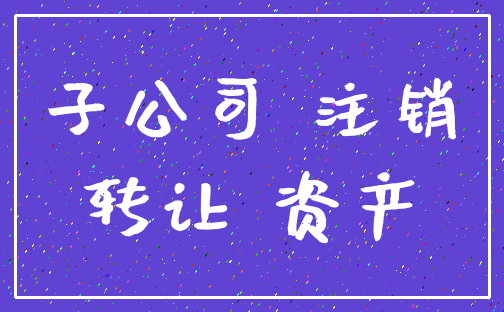 子公司 注销_转让 资产
