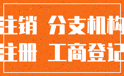 注销 分支机构_注册 工商登记