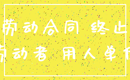 劳动合同 终止_劳动者 用人单位