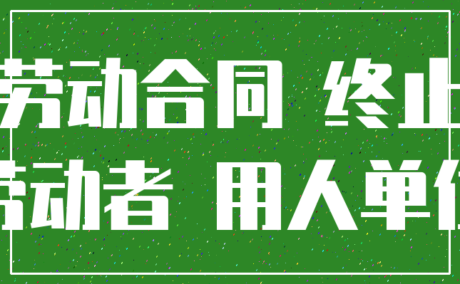 劳动合同 终止_劳动者 用人单位