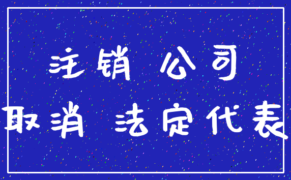 注销 公司_取消 法定代表