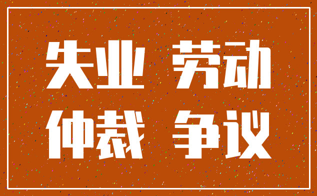 失业 劳动_仲裁 争议