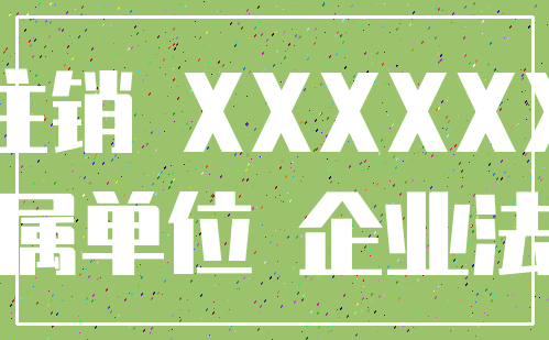 注销 XXXXXX_下属单位 企业法人