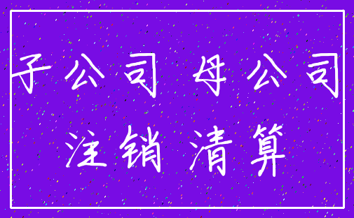子公司 母公司_注销 清算