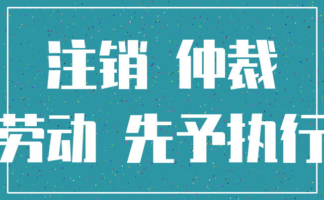 注销 仲裁_劳动 先予执行