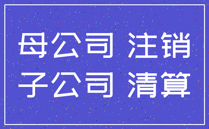 母公司 注销_子公司 清算