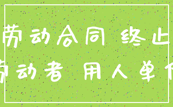 劳动合同 终止_劳动者 用人单位