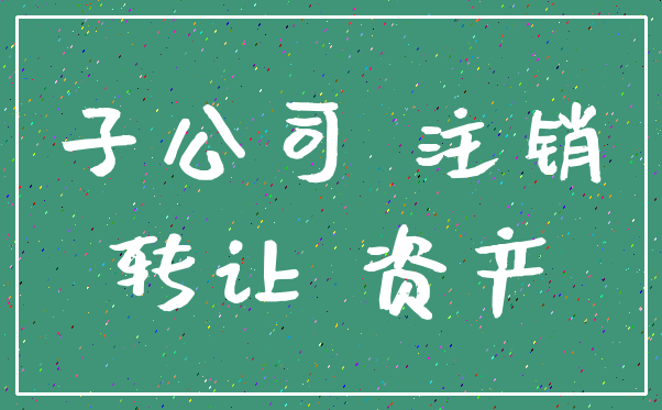 子公司 注销_转让 资产