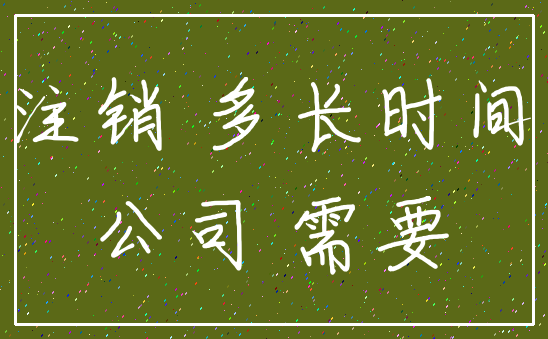 注销 多长时间_公司 需要