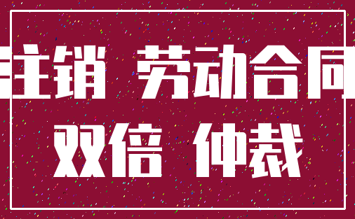 注销 劳动合同_双倍 仲裁