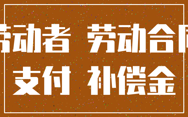 劳动者 劳动合同_支付 补偿金