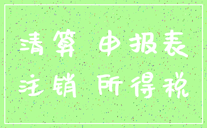 清算 申报表_注销 所得税