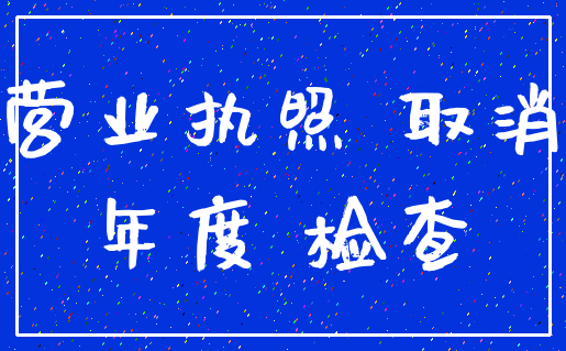 营业执照 取消_年度 检查