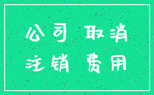 公司 取消_注销 费用