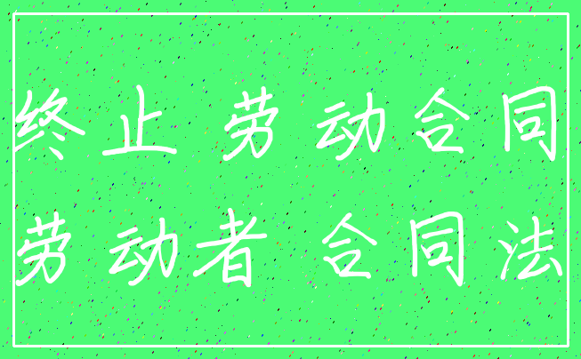 终止 劳动合同_劳动者 合同法