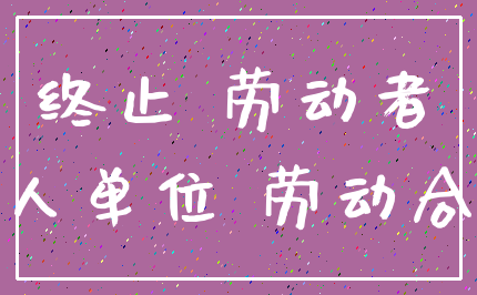 终止 劳动者_用人单位 劳动合同