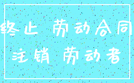 终止 劳动合同_注销 劳动者