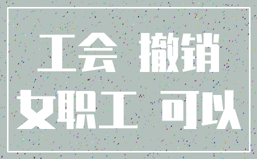 工会 撤销_女职工 可以