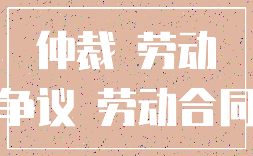 仲裁 劳动_争议 劳动合同