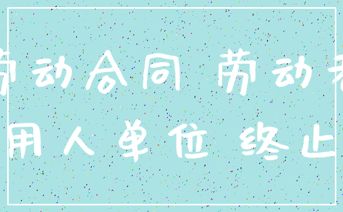 劳动合同 劳动者_用人单位 终止