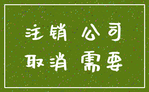 注销 公司_取消 需要