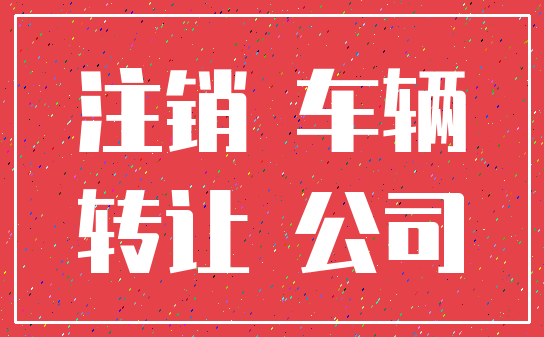 注销 车辆_转让 公司