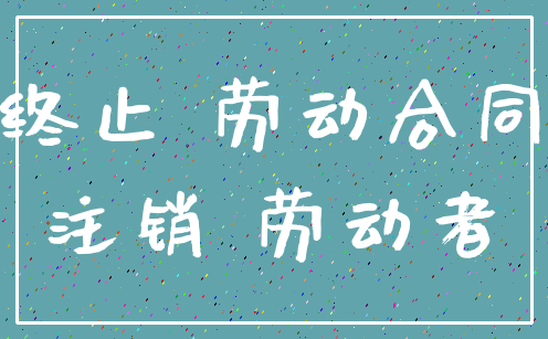 终止 劳动合同_注销 劳动者