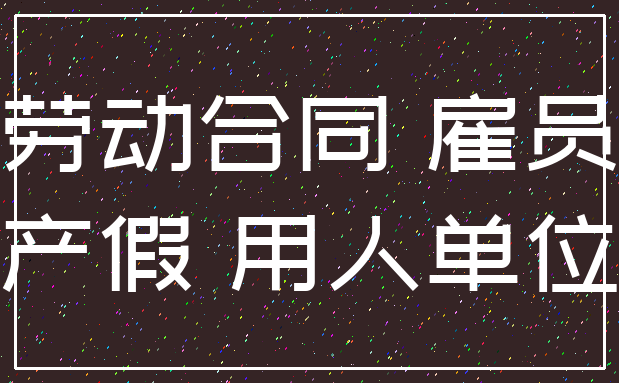 劳动合同 雇员_产假 用人单位