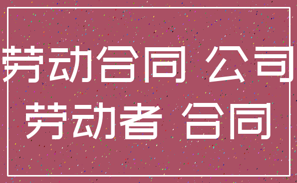 劳动合同 公司_劳动者 合同