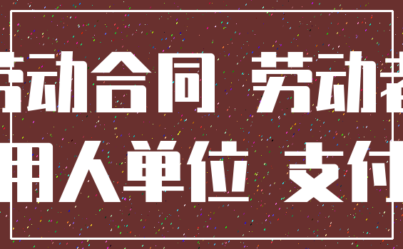 劳动合同 劳动者_用人单位 支付