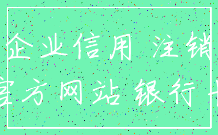 企业信用 注销_官方网站 银行卡