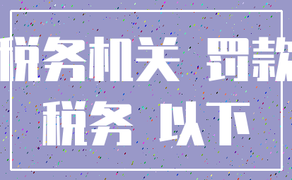 税务机关 罚款_税务 以下