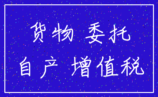 货物 委托_自产 增值税