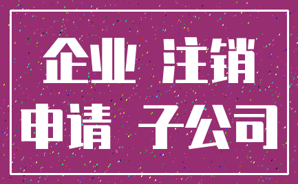 企业 注销_申请 子公司
