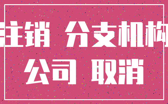 注销 分支机构_公司 取消