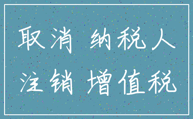 取消 纳税人_注销 增值税