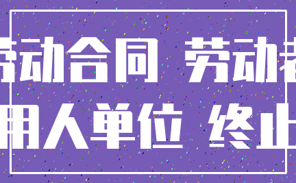 劳动合同 劳动者_用人单位 终止