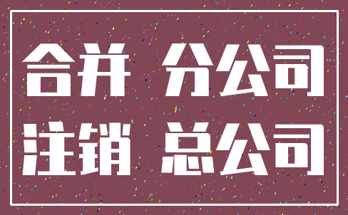 合并 分公司_注销 总公司