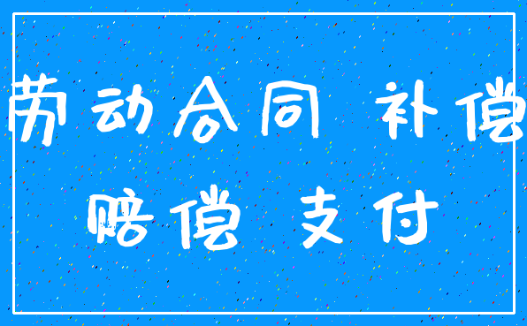 劳动合同 补偿_赔偿 支付