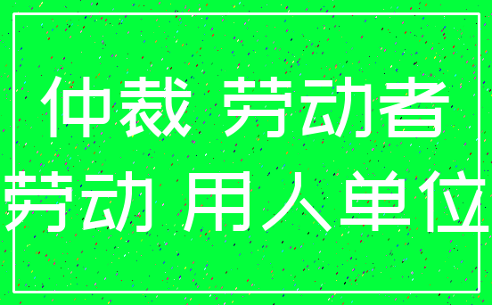 仲裁 劳动者_劳动 用人单位