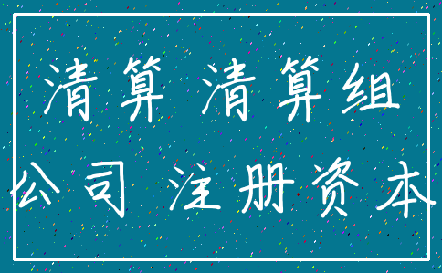 清算 清算组_公司 注册资本