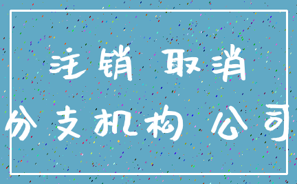 注销 取消_分支机构 公司