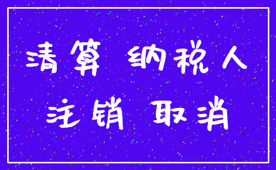 清算 纳税人_注销 取消