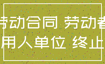 劳动合同 劳动者_用人单位 终止