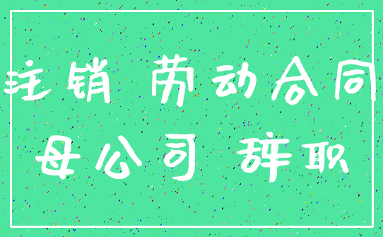 注销 劳动合同_母公司 辞职