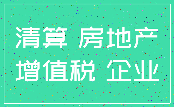 清算 房地产_增值税 企业