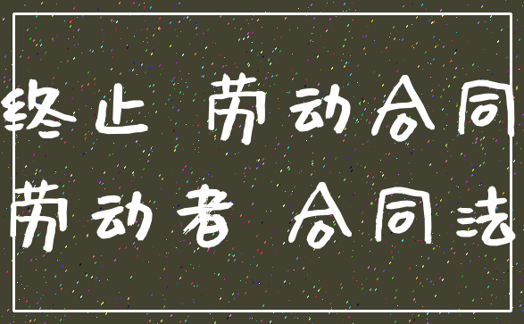 终止 劳动合同_劳动者 合同法