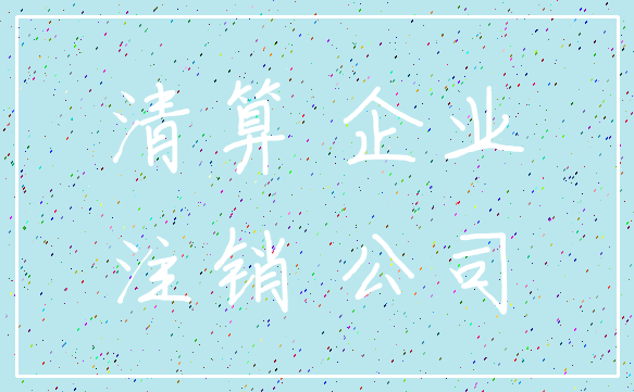 清算 企业_注销 公司